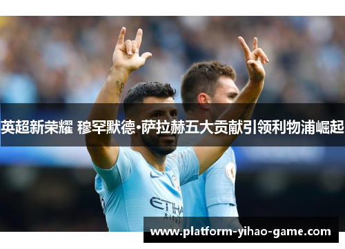 英超新荣耀 穆罕默德·萨拉赫五大贡献引领利物浦崛起 英超新荣耀 穆罕默德·萨拉赫五大贡献引领利物浦崛起