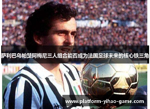 萨利巴乌帕楚阿梅尼三人组合能否成为法国足球未来的核心铁三角 萨利巴乌帕楚阿梅尼三人组合能否成为法国足球未来的核心铁三角