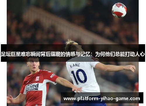 足坛巨星难忘瞬间背后蕴藏的情感与记忆:为何他们总能打动人心 足坛巨星难忘瞬间背后蕴藏的情感与记忆:为何他们总能打动人心