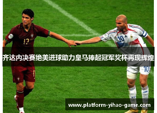 齐达内决赛绝美进球助力皇马捧起冠军奖杯再现辉煌