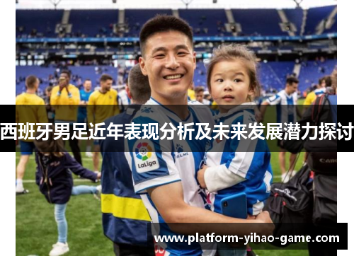 西班牙男足近年表现分析及未来发展潜力探讨 西班牙男足近年表现分析及未来发展潜力探讨